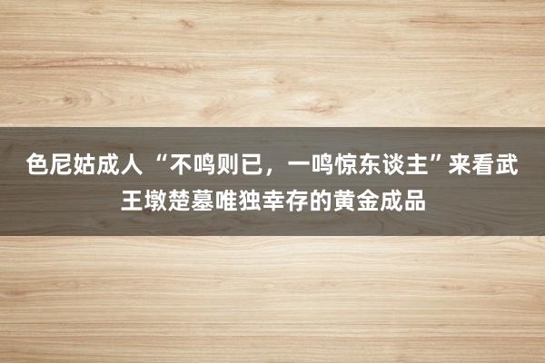 色尼姑成人 “不鸣则已，一鸣惊东谈主”来看武王墩楚墓唯独幸存的黄金成品