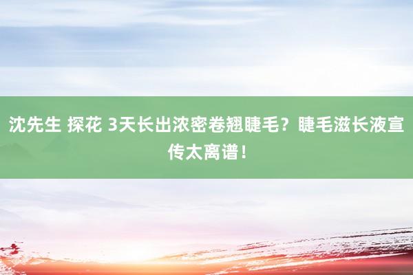 沈先生 探花 3天长出浓密卷翘睫毛？睫毛滋长液宣传太离谱！