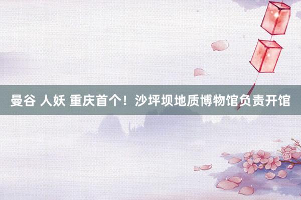 曼谷 人妖 重庆首个！沙坪坝地质博物馆负责开馆