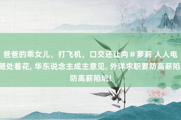 爸爸的乖女儿，打飞机，口交还让禸＃萝莉 人人电诈随处着花， 华东说念主成主意见， 外洋求职要防高薪陷坑!