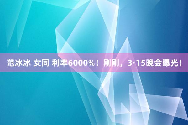 范冰冰 女同 利率6000%！刚刚，3·15晚会曝光！