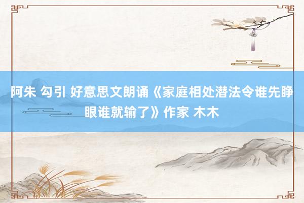 阿朱 勾引 好意思文朗诵《家庭相处潜法令谁先睁眼谁就输了》作家 木木