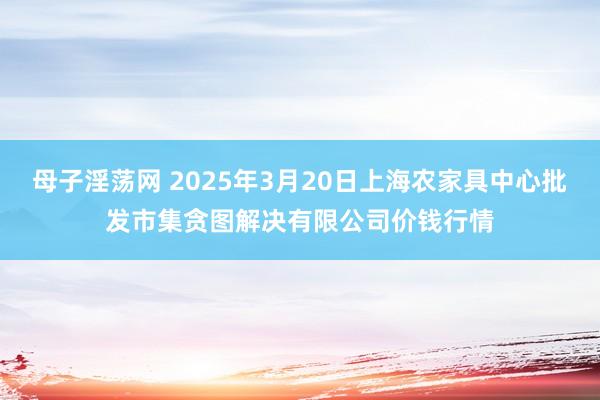 母子淫荡网 2025年3月20日上海农家具中心批发市集贪图解决有限公司价钱行情