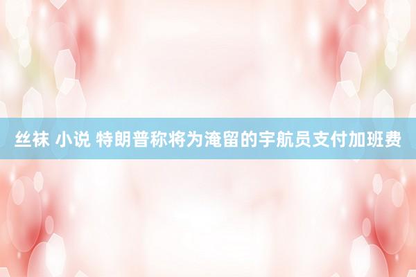 丝袜 小说 特朗普称将为淹留的宇航员支付加班费