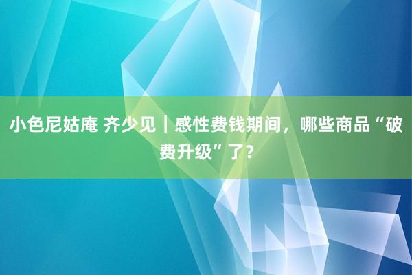 小色尼姑庵 齐少见｜感性费钱期间，哪些商品“破费升级”了？