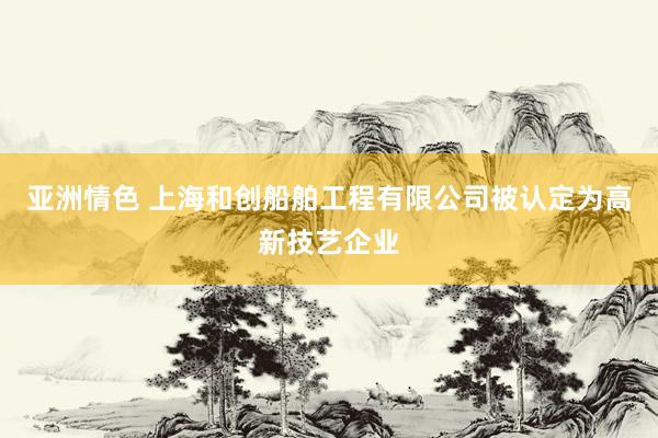 亚洲情色 上海和创船舶工程有限公司被认定为高新技艺企业