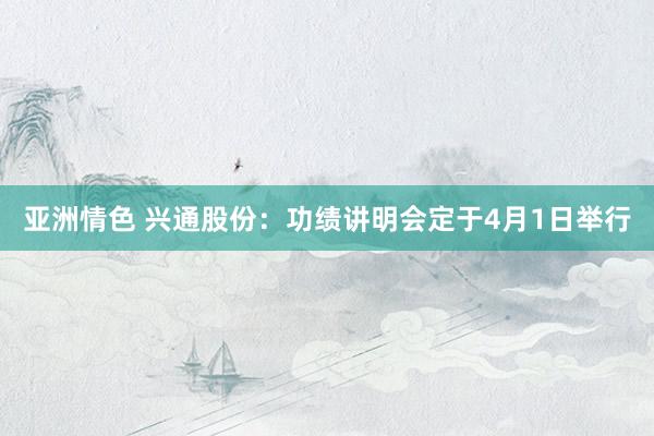 亚洲情色 兴通股份：功绩讲明会定于4月1日举行