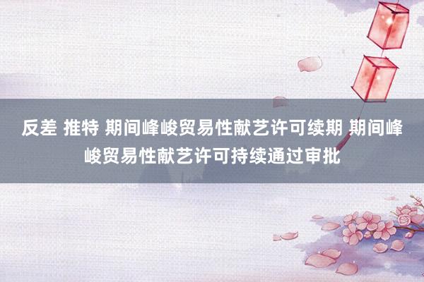 反差 推特 期间峰峻贸易性献艺许可续期 期间峰峻贸易性献艺许可持续通过审批
