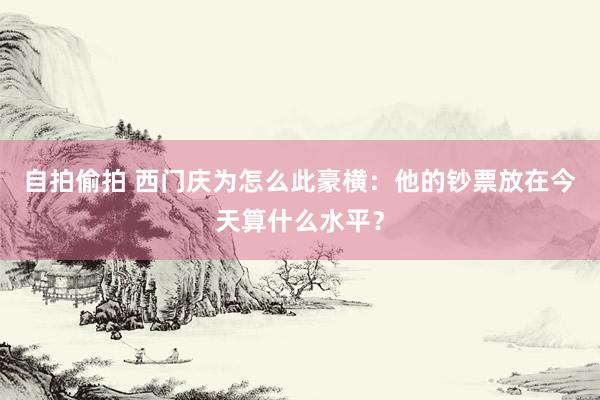 自拍偷拍 西门庆为怎么此豪横：他的钞票放在今天算什么水平？