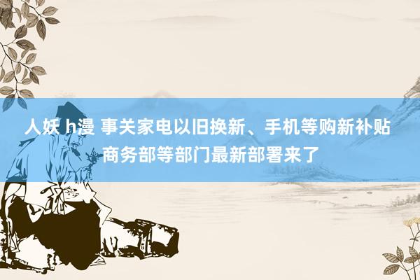 人妖 h漫 事关家电以旧换新、手机等购新补贴 商务部等部门最新部署来了