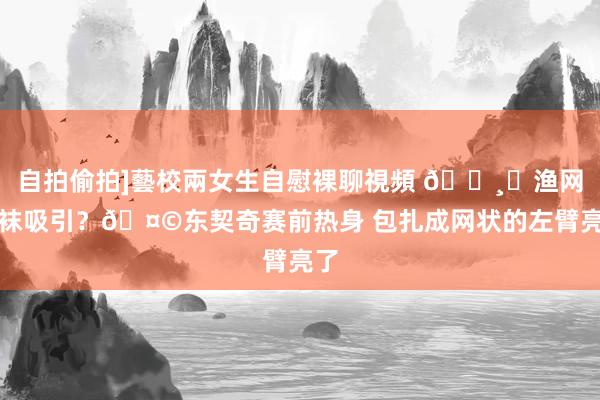 自拍偷拍]藝校兩女生自慰裸聊視頻 🕸︎渔网臂袜吸引？🤩东契奇赛前热身 包扎成网状的左臂亮了