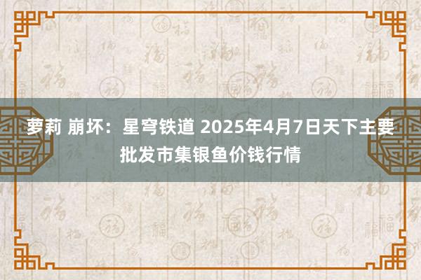 萝莉 崩坏：星穹铁道 2025年4月7日天下主要批发市集银鱼价钱行情