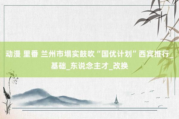 动漫 里番 兰州市塌实鼓吹“国优计划”西宾推行_基础_东说念主才_改换