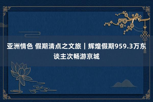 亚洲情色 假期清点之文旅｜辉煌假期959.3万东谈主次畅游京城