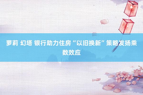 萝莉 幻塔 银行助力住房“以旧换新”策略发扬乘数效应