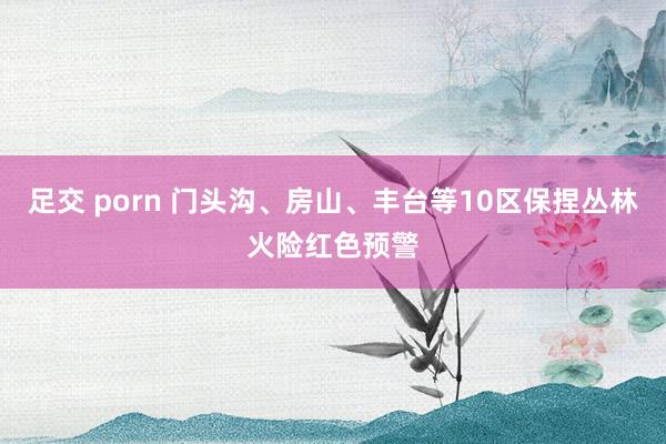 足交 porn 门头沟、房山、丰台等10区保捏丛林火险红色预警