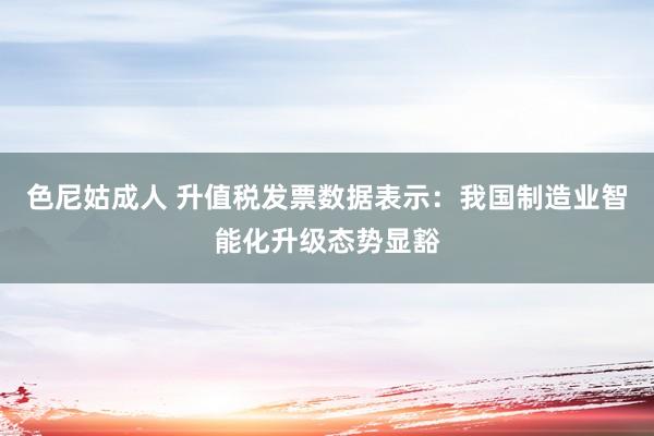 色尼姑成人 升值税发票数据表示：我国制造业智能化升级态势显豁