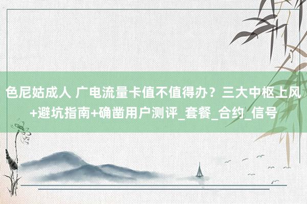 色尼姑成人 广电流量卡值不值得办？三大中枢上风+避坑指南+确凿用户测评_套餐_合约_信号
