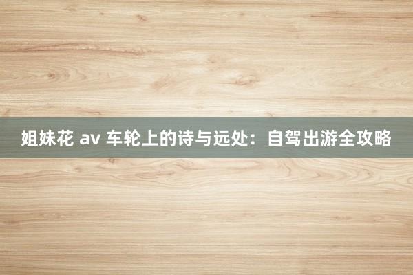 姐妹花 av 车轮上的诗与远处：自驾出游全攻略