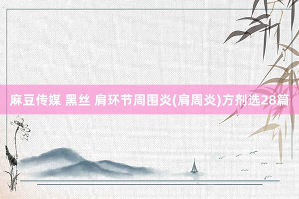 麻豆传媒 黑丝 肩环节周围炎(肩周炎)方剂选28篇