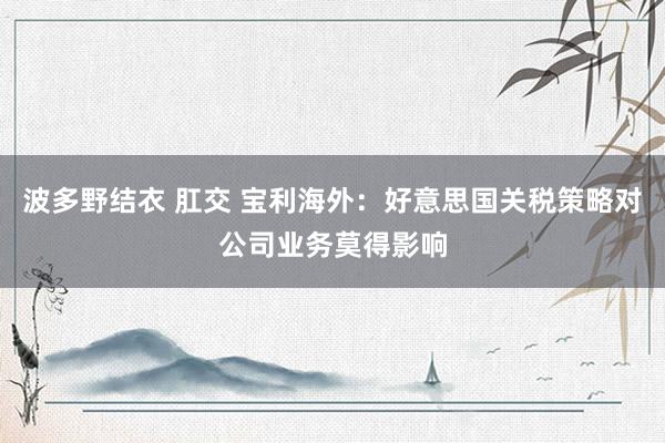 波多野结衣 肛交 宝利海外：好意思国关税策略对公司业务莫得影响