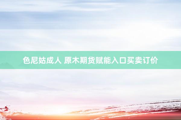 色尼姑成人 原木期货赋能入口买卖订价