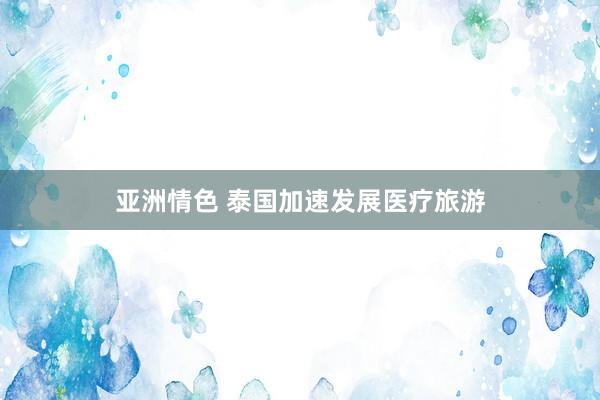 亚洲情色 泰国加速发展医疗旅游