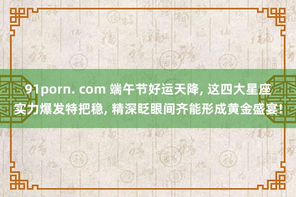 91porn. com 端午节好运天降， 这四大星座实力爆发特把稳， 精深眨眼间齐能形成黄金盛宴!